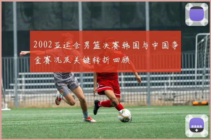 2002亚运会男篮决赛韩国与中国争金赛况及关键转折回顾