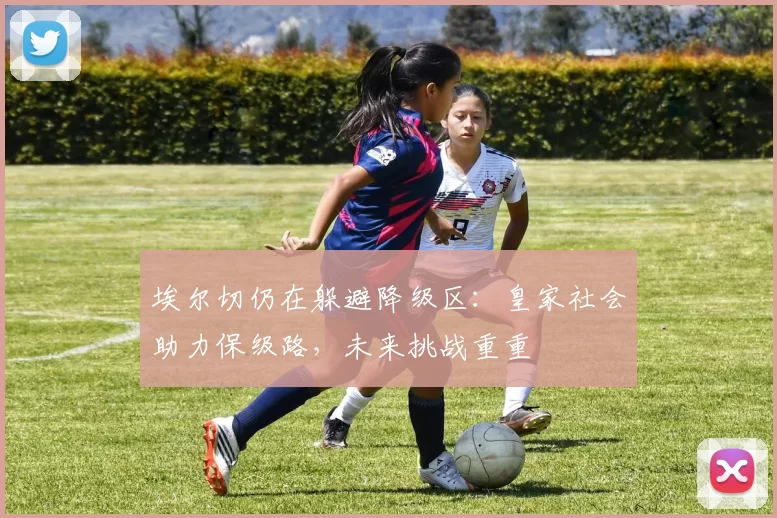 埃尔切仍在躲避降级区：皇家社会助力保级路，未来挑战重重