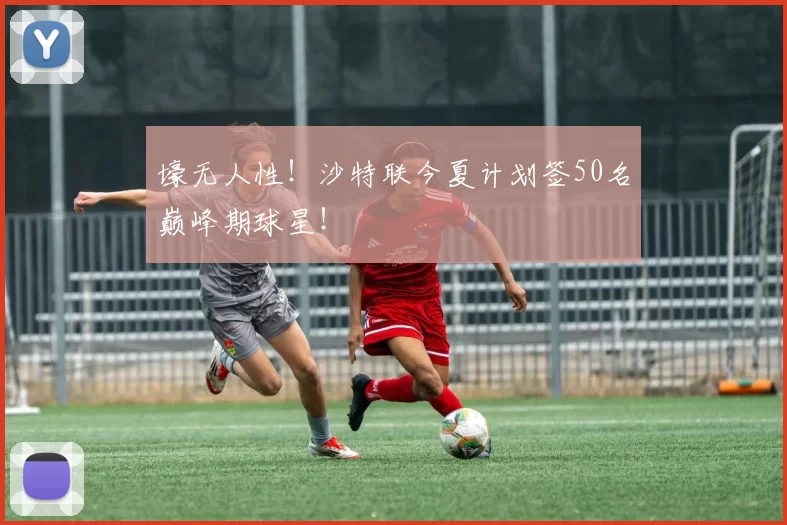 壕无人性！沙特联今夏计划签50名巅峰期球星！