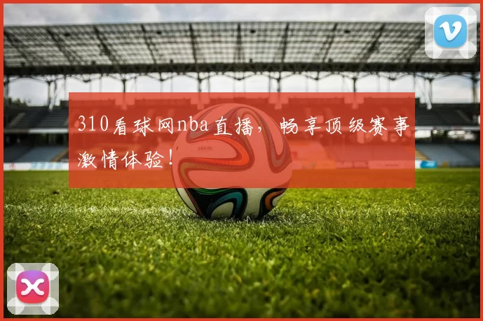 310看球网nba直播，畅享顶级赛事激情体验！