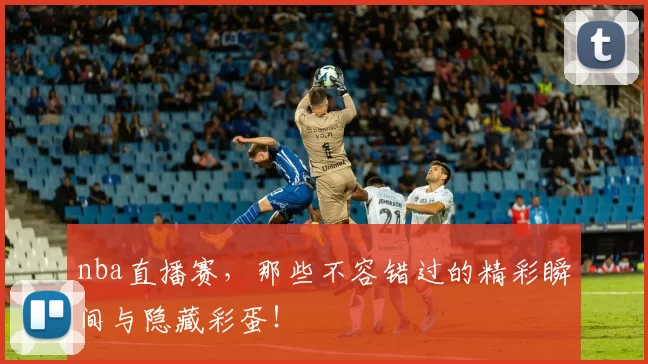 nba直播赛，那些不容错过的精彩瞬间与隐藏彩蛋！