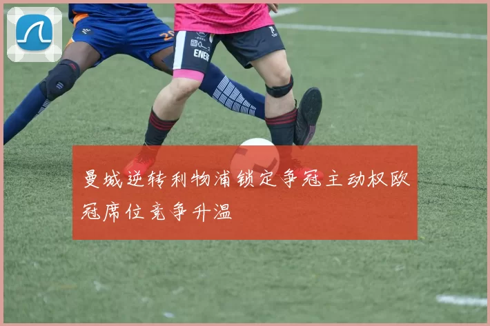 曼城逆转利物浦锁定争冠主动权欧冠席位竞争升温