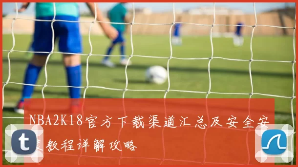 NBA2K18官方下载渠道汇总及安全安装教程详解攻略