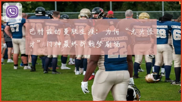 巴特兹的曼联生涯：为何“光头怪才”门神最终折戟梦剧场