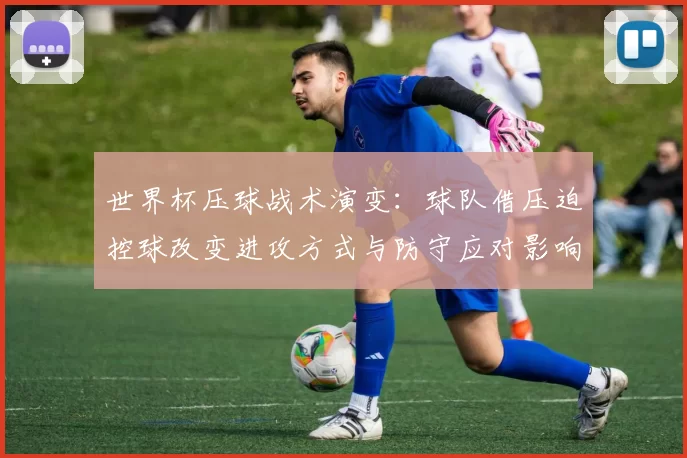 世界杯压球战术演变：球队借压迫控球改变进攻方式与防守应对影响比赛节奏