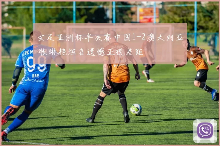 女足亚洲杯半决赛中国1-2澳大利亚 张琳艳坦言遗憾正视差距