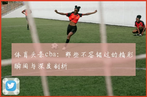 体育头条cba：那些不容错过的精彩瞬间与深度剖析