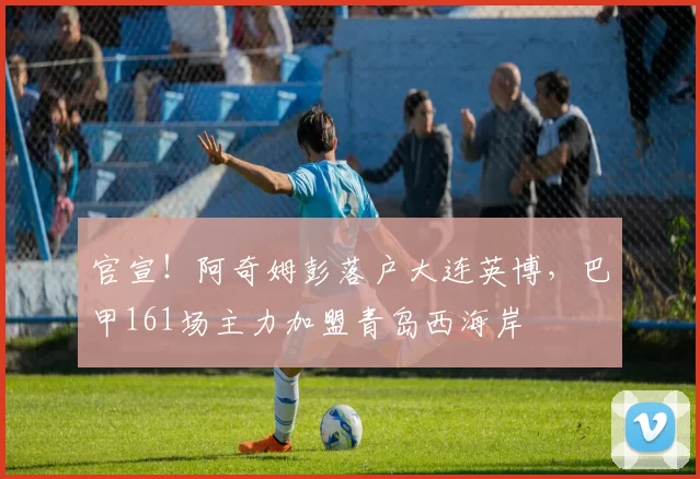 官宣！阿奇姆彭落户大连英博，巴甲161场主力加盟青岛西海岸