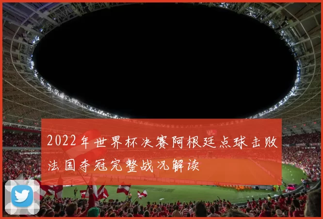 2022年世界杯决赛阿根廷点球击败法国夺冠完整战况解读