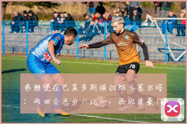 弗赖堡在巴莱多斯横扫维戈塞尔塔：两回合总分六比一，西班牙豪门的欧战梦碎