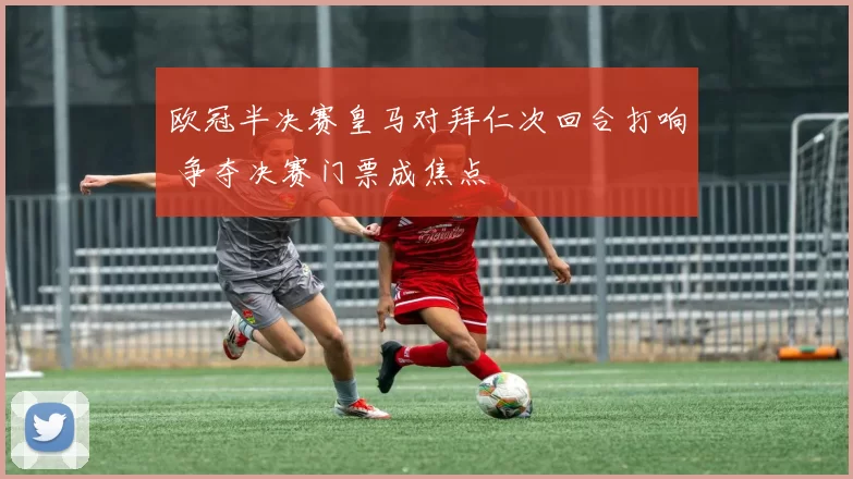 欧冠半决赛皇马对拜仁次回合打响 争夺决赛门票成焦点