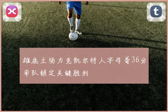 雄鹿主场力克凯尔特人字母哥36分率队锁定关键胜利