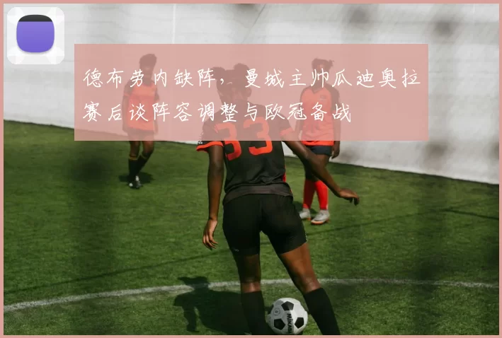 德布劳内缺阵，曼城主帅瓜迪奥拉赛后谈阵容调整与欧冠备战