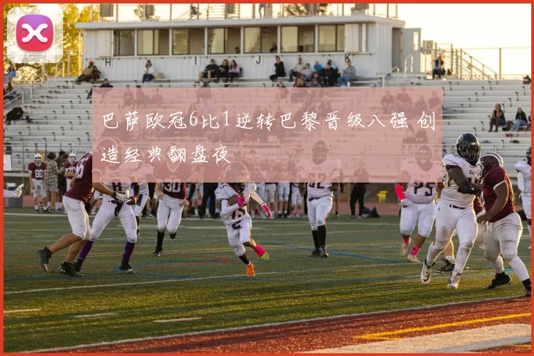 巴萨欧冠6比1逆转巴黎晋级八强 创造经典翻盘夜