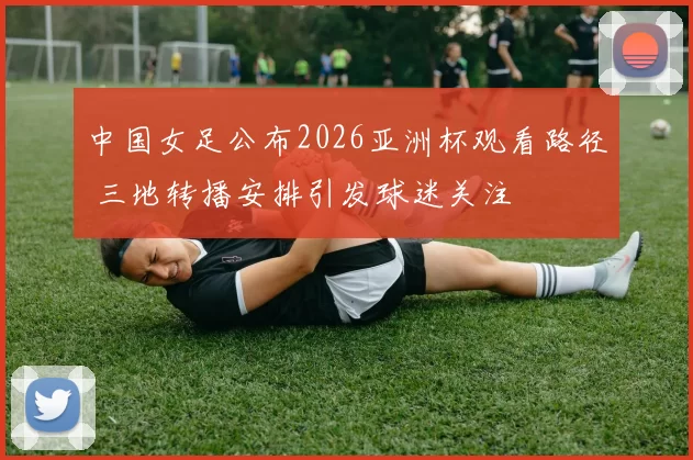 中国女足公布2026亚洲杯观看路径 三地转播安排引发球迷关注