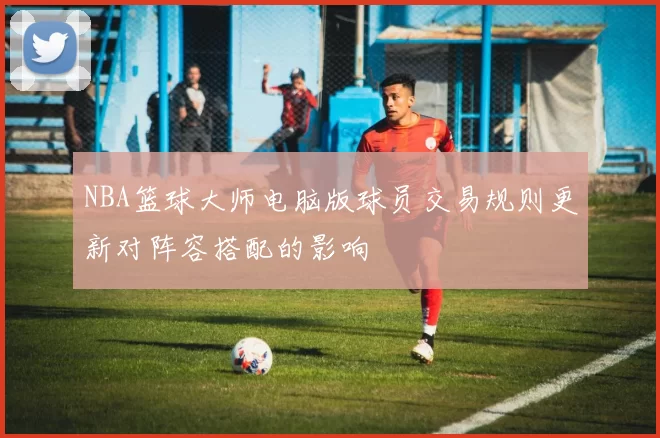 NBA篮球大师电脑版球员交易规则更新对阵容搭配的影响