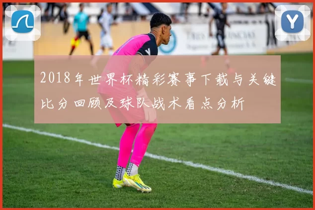 2018年世界杯精彩赛事下载与关键比分回顾及球队战术看点分析
