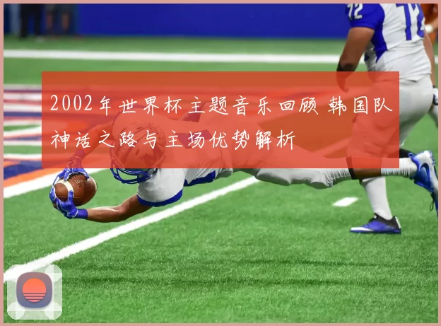 2002年世界杯主题音乐回顾 韩国队神话之路与主场优势解析