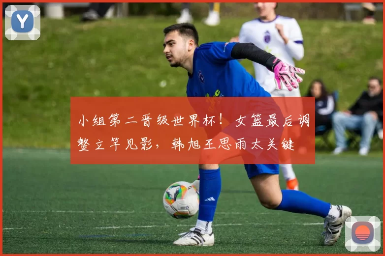 小组第二晋级世界杯！女篮最后调整立竿见影，韩旭王思雨太关键