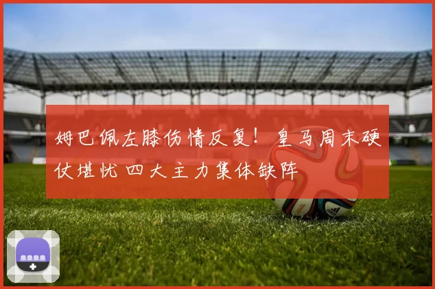 姆巴佩左膝伤情反复！皇马周末硬仗堪忧 四大主力集体缺阵