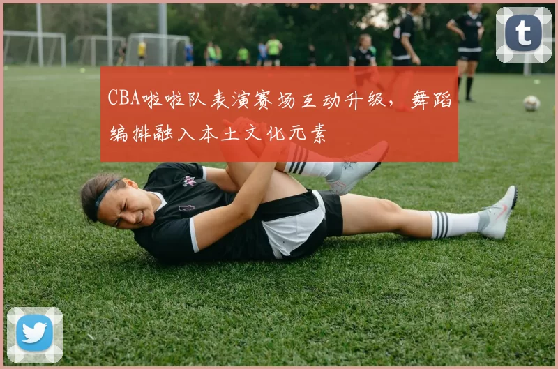 CBA啦啦队表演赛场互动升级，舞蹈编排融入本土文化元素