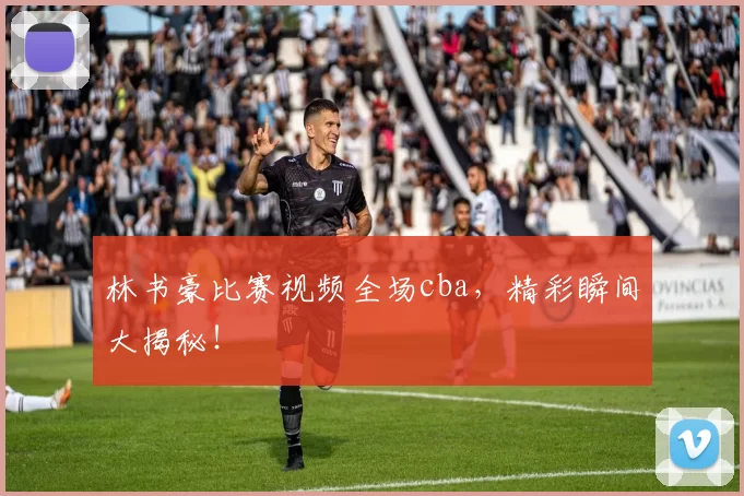 林书豪比赛视频全场cba，精彩瞬间大揭秘！