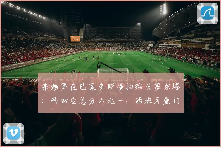 弗赖堡在巴莱多斯横扫维戈塞尔塔：两回合总分六比一，西班牙豪门的欧战梦碎