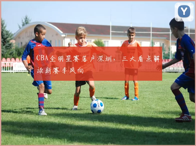 CBA全明星赛落户深圳，三大看点解读新赛季风向