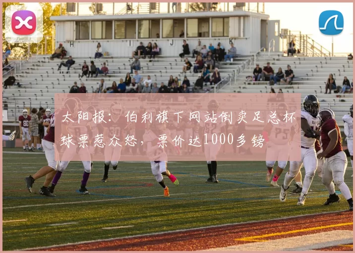 太阳报：伯利旗下网站倒卖足总杯球票惹众怒，票价达1000多镑