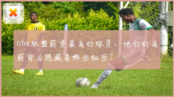 nba联盟薪资最高的球员，他们的高薪背后隐藏着哪些秘密？