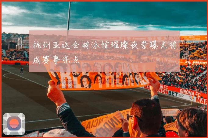 杭州亚运会游泳馆璀璨夜景曝光将成赛事亮点