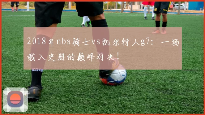 2018年nba骑士vs凯尔特人g7：一场载入史册的巅峰对决！