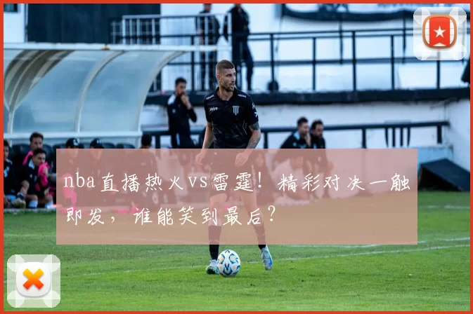 nba直播热火vs雷霆！精彩对决一触即发，谁能笑到最后？