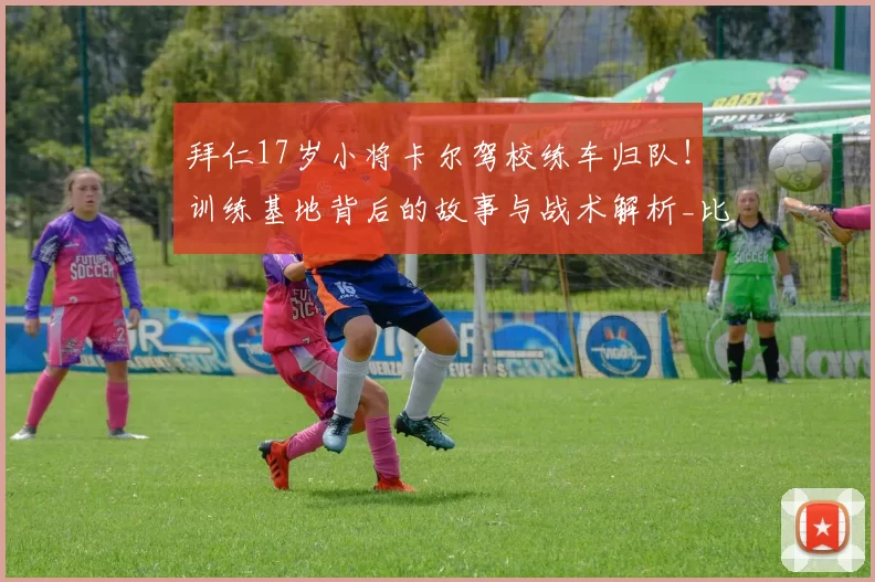 拜仁17岁小将卡尔驾校练车归队！训练基地背后的故事与战术解析_比赛_球迷_球员