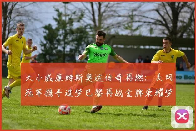 大小威廉姆斯奥运传奇再燃：美网冠军携手追梦巴黎再战金牌荣耀梦想