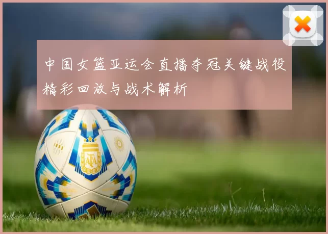 中国女篮亚运会直播夺冠关键战役精彩回放与战术解析