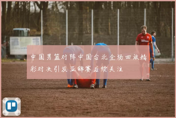 中国男篮对阵中国台北全场回放精彩对决引发亚锦赛后续关注