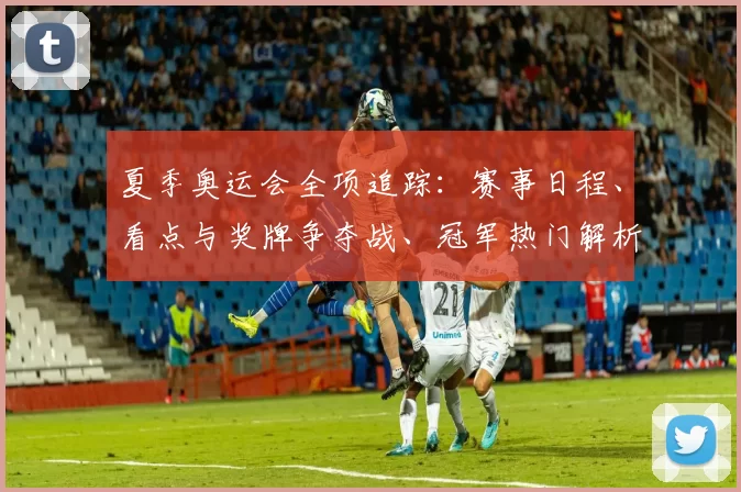 夏季奥运会全项追踪：赛事日程、看点与奖牌争夺战、冠军热门解析