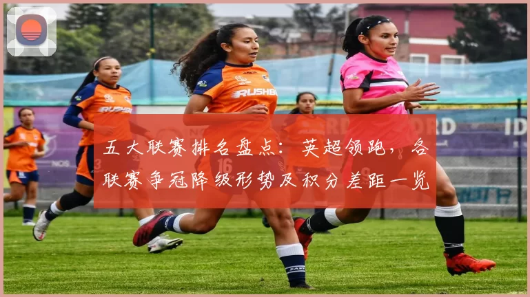 五大联赛排名盘点：英超领跑，各联赛争冠降级形势及积分差距一览