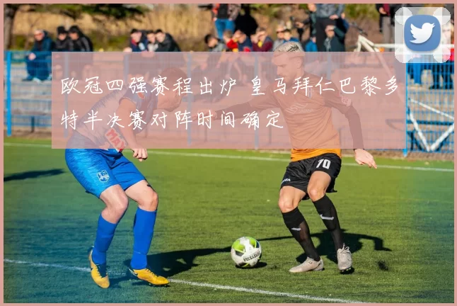 欧冠四强赛程出炉 皇马拜仁巴黎多特半决赛对阵时间确定