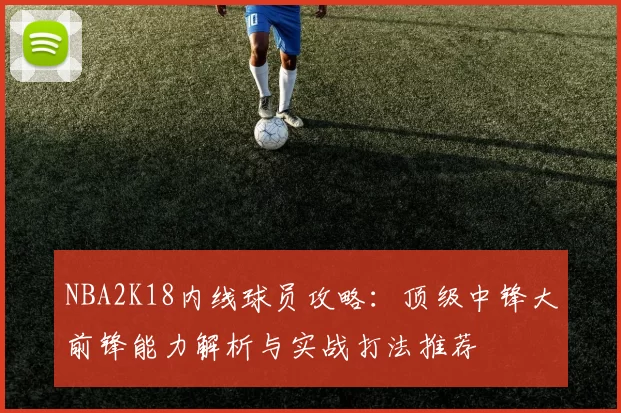 NBA2K18内线球员攻略：顶级中锋大前锋能力解析与实战打法推荐