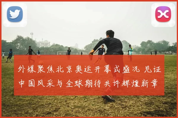 外媒聚焦北京奥运开幕式盛况 见证中国风采与全球期待共许辉煌新章