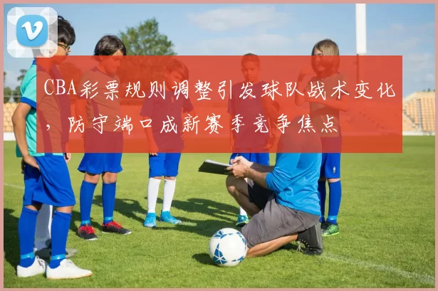 CBA彩票规则调整引发球队战术变化，防守端口成新赛季竞争焦点