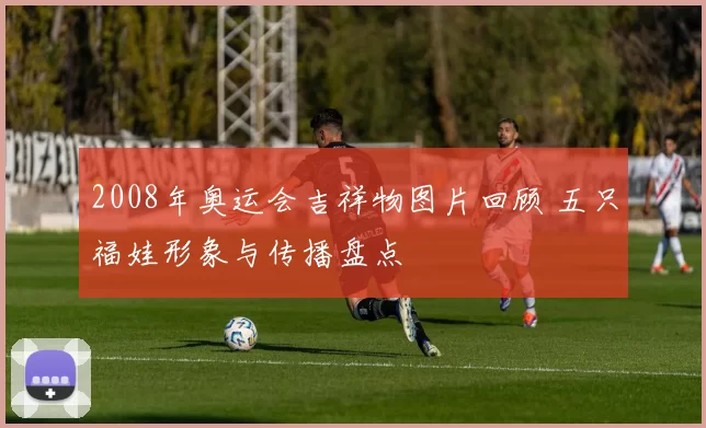 2008年奥运会吉祥物图片回顾 五只福娃形象与传播盘点