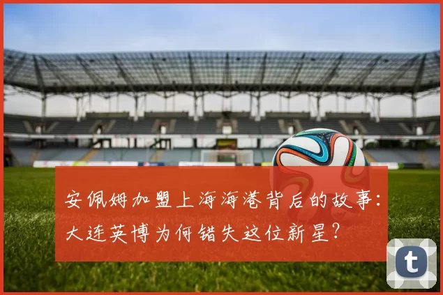 安佩姆加盟上海海港背后的故事：大连英博为何错失这位新星？